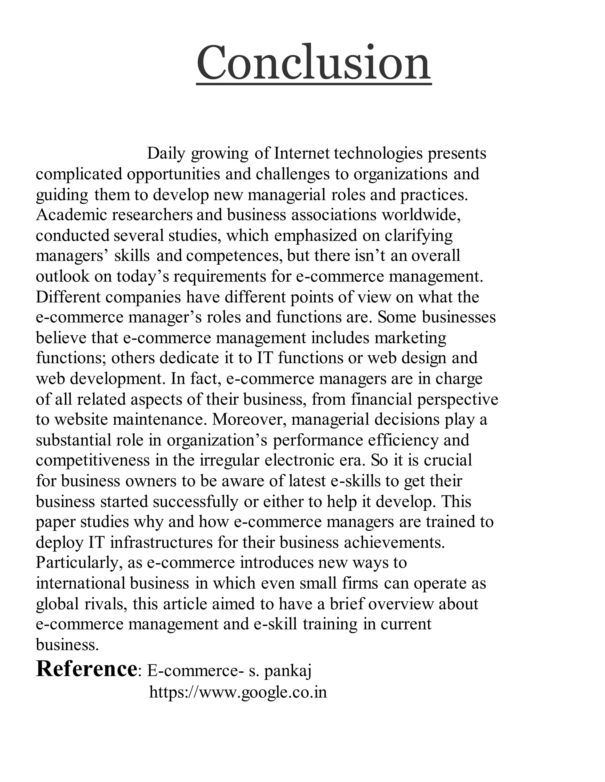 Conclusion
Daily growing of Internet technologies presents
complicated opportunities and challenges to organizations and
guiding them to develop new managerial roles and practices.
Academic researchers and business associations worldwide,
conducted several studies, which emphasized on clarifying
managers’ skills and competences, but there isn’t an overall
outlook on today’s requirements for e-commerce management.
Different companies have different points of view on what the
e-commerce manager’s roles and functions are. Some businesses
believe that e-commerce management includes marketing
functions; others dedicate it to IT functions or web design and
web development. In fact, e-commerce managers are in charge
of all related aspects of their business, from financial perspective
to website maintenance. Moreover, managerial decisions play a
substantial role in organization’s performance efficiency and
competitiveness in the irregular electronic era. So it is crucial
for business owners to be aware of latest e-skills to get their
business started successfully or either to help it develop. This
paper studies why and how e-commerce managers are trained to
deploy IT infrastructures for their business achievements.
Particularly, as e-commerce introduces new ways to
international business in which even small firms can operate as
global rivals, this article aimed to have a brief overview about
e-commerce management and e-skill training in current
business.
Reference: E-commerce- s. pankaj
https://www.google.co.in
 
