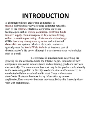 INTRODUCTION
E-commerce means electronic commerce, is
trading in products or services using computer networks,
such as the Internet. Electronic commerce draws on
technologies such as mobile commerce, electronic funds
transfer, supply chain management, Internet marketing,
online transaction processing, electronic data interchange
(EDI), inventory management systems, and automated
data collection systems. Modern electronic commerce
typically uses the World Wide Web for at least one part of
the transaction’s life cycle, although it may also use other technologies
such as e-mail.
E-commerce is a modern term describing the
growing on-line economy. Since the Internet began, thousands of new
companies have come in to existence and are trading goods and services
electronically. The e-commerce business may be for products sold directly
to the consuming public or directly to other businesses.E-commerce is
conducted with low overhead and in most Cases without even
storefronts.Electronic business is any information system or
application.That empower business processes.Today this is mostly done
with web technologies.
 