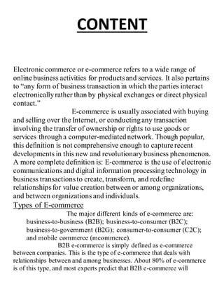 CONTENT
Electroniccommerce or e-commerce refers to a wide range of
onlinebusiness activities for productsand services. It also pertains
to “any form of business transaction in which the parties interact
electronicallyrather than by physical exchanges or direct physical
contact.”
E-commerce is usually associated with buying
and selling over the Internet, or conductingany transaction
involving the transfer of ownership or rights to use goods or
services through a computer-mediatednetwork. Though popular,
this definition is not comprehensive enough to capturerecent
developments in this new and revolutionarybusiness phenomenon.
A more complete definition is: E-commerce is the use of electronic
communications and digital information processing technology in
business transactionsto create, transform, and redefine
relationshipsfor value creation between or among organizations,
and between organizations and individuals.
Types of E-commerce
The major different kinds of e-commerce are:
business-to-business (B2B); business-to-consumer (B2C);
business-to-government (B2G); consumer-to-consumer (C2C);
and mobile commerce (mcommerce).
B2B e-commerce is simply defined as e-commerce
between companies. This is the type of e-commerce that deals with
relationships between and among businesses. About 80% of e-commerce
is of this type, and most experts predict that B2B e-commerce will
 