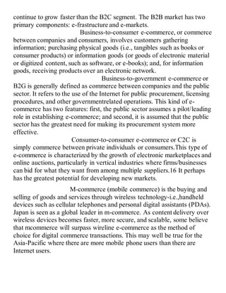 continue to grow faster than the B2C segment. The B2B market has two
primary components: e-frastructure and e-markets.
Business-to-consumer e-commerce, or commerce
between companies and consumers, involves customers gathering
information; purchasing physical goods (i.e., tangibles such as books or
consumer products) or information goods (or goods of electronic material
or digitized content, such as software, or e-books); and, for information
goods, receiving products over an electronic network.
Business-to-government e-commerce or
B2G is generally defined as commerce between companies and the public
sector. It refers to the use of the Internet for public procurement, licensing
procedures, and other governmentrelated operations. This kind of e-
commerce has two features: first, the public sector assumes a pilot/leading
role in establishing e-commerce; and second, it is assumed that the public
sector has the greatest need for making its procurement system more
effective.
Consumer-to-consumer e-commerce or C2C is
simply commerce between private individuals or consumers.This type of
e-commerce is characterized by the growth of electronic marketplaces and
online auctions, particularly in vertical industries where firms/businesses
can bid for what they want from among multiple suppliers.16 It perhaps
has the greatest potential for developing new markets.
M-commerce (mobile commerce) is the buying and
selling of goods and services through wireless technology-i.e.,handheld
devices such as cellular telephones and personal digital assistants (PDAs).
Japan is seen as a global leader in m-commerce. As content delivery over
wireless devices becomes faster, more secure, and scalable, some believe
that mcommerce will surpass wireline e-commerce as the method of
choice for digital commerce transactions. This may well be true for the
Asia-Pacific where there are more mobile phone users than there are
Internet users.
 