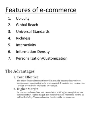 Features of e-commerce
1. Ubiquity
2. Global Reach
3. Universal Standards
4. Richness
5. Interactivity
6. Information Density
7. Personalization/Customization
The Advantages
1. Cost Effective
The entirefinancialtransactionswilleventually becomeelectronic, so
sooner conversion is going to be lower on cost. It makes every transaction
through e-commercepayment a lot cheaper.
2. Higher Margin
E-commercealso enables us to move better with higher marginfor more
businesssafety. Higher marginalso meansbusiness with more controlas
well as flexibility. You canalso save timefrom the e-commerce.
 