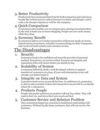 3. Better Productivity
Productivityheremeansproductivityfor both companiesand customers.
People like to find answers online becauseit is faster and cheaper, and it
costs a lot cheaper expense as well for thecompany.
4. Quick Comparison
E-commercealso enables you to comparepriceamong severalproviders.
In the end, it leads you to smart shopping. Peoplecan save more money
while they shop.
5. Economy Benefit
E-commerceallows us to make transactionwithoutanyneeds on stores,
infrastructureinvestment, and other commonthingswe find. Companies
only need well built websiteand customer service.
The Disadvantages
1. Security
Customersneed to be confident and trust the provider of payment
method. Sometimes, wecan be tricked. Examineonintegrityand
reputationofthe web stores beforeyou decideto buy.
2. Scalability of System
A companydefinitelyneeds a well developed websiteto support
numbersof customersat a time. If your web destination isnot well
enough, you better forget it.
3. Integrity on Data and System
Customersneed secure accessall the time. In additiontoit, protection
to data is also essential. Unless thetransactioncanprovideit, we should
refuse for e-commerce.
4. Products People
People who prefer and focuson product will not buy online. They will
want to feel, try, and sit on their new couch and bed.
5. Customer Service and Relation Problem
They sometimesforget how essential to build loyal relationship with
customers. Without loyaltyfrom customers, theywill not survive the
business.
 