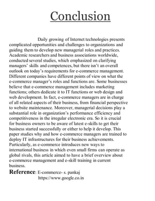 Conclusion
Daily growing of Internet technologies presents
complicated opportunities and challenges to organizations and
guiding them to develop new managerial roles and practices.
Academic researchers and business associations worldwide,
conducted several studies, which emphasized on clarifying
managers’ skills and competences, but there isn’t an overall
outlook on today’s requirements for e-commerce management.
Different companies have different points of view on what the
e-commerce manager’s roles and functions are. Some businesses
believe that e-commerce management includes marketing
functions; others dedicate it to IT functions or web design and
web development. In fact, e-commerce managers are in charge
of all related aspects of their business, from financial perspective
to website maintenance. Moreover, managerial decisions play a
substantial role in organization’s performance efficiency and
competitiveness in the irregular electronic era. So it is crucial
for business owners to be aware of latest e-skills to get their
business started successfully or either to help it develop. This
paper studies why and how e-commerce managers are trained to
deploy IT infrastructures for their business achievements.
Particularly, as e-commerce introduces new ways to
international business in which even small firms can operate as
global rivals, this article aimed to have a brief overview about
e-commerce management and e-skill training in current
business.
Reference: E-commerce- s. pankaj
https://www.google.co.in
 
