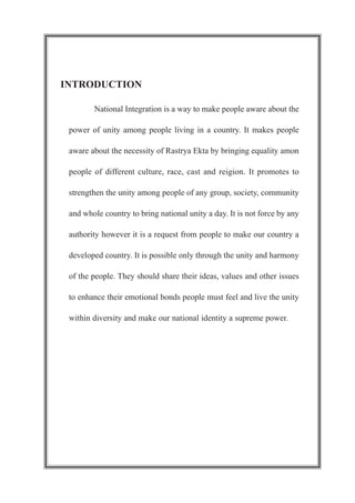 INTRODUCTION
National Integration is a way to make people aware about the
power of unity among people living in a country. It makes people
aware about the necessity of Rastrya Ekta by bringing equality amon
people of different culture, race, cast and reigion. It promotes to
strengthen the unity among people of any group, society, community
and whole country to bring national unity a day. It is not force by any
authority however it is a request from people to make our country a
developed country. It is possible only through the unity and harmony
of the people. They should share their ideas, values and other issues
to enhance their emotional bonds people must feel and live the unity
within diversity and make our national identity a supreme power.
 