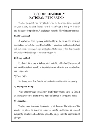 ROLE OF TEACHER IN
NATIONAL INTEGRATION
Teacher should play an very effective role for the promotion of national
integration only national minded teacher can strengthen the spirit of unity
and the idea of compositness.Ateacher can make the following contributions:-
1) A living model
A teacher has been regarded as the builder of the nation. He influence
the students by his behaviour. He should have a national out look and reflect
national conciousness, actions, conduct and bahaviour so that the students
may receive the message of national integration.
2) Broad out look
He should rise above petty biases and prejudices. He should be impartial
and treat his students euqally without distinction of caste, sex, creed colour
and religion etc.
3) Firm Faith
He should have firm faith in national unity and love for the country.
4) Saying and Doing
What a teacher does speaks more loudly than what he says. He should
do whatever he says. There should be no difference in saying and doing.
5) Correction
Teacher must introduce his country in his lessons. The history of his
country, its cities, its rivers, its songs, its people etc. History, civics, and
geography literature, art and music should be taught from the national point
of view.
 