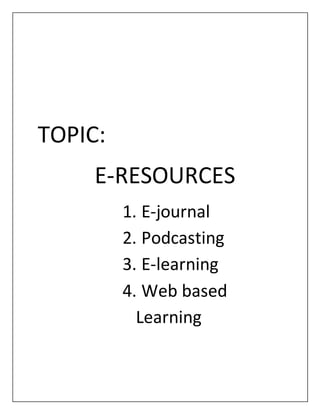 TOPIC:
E-RESOURCES
1. E-journal
2. Podcasting
3. E-learning
4. Web based
Learning
 