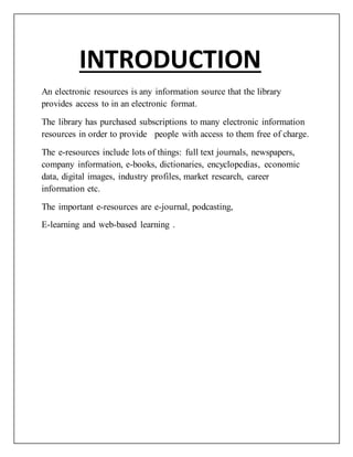 INTRODUCTION
An electronic resources is any information source that the library
provides access to in an electronic format.
The library has purchased subscriptions to many electronic information
resources in order to provide people with access to them free of charge.
The e-resources include lots of things: full text journals, newspapers,
company information, e-books, dictionaries, encyclopedias, economic
data, digital images, industry profiles, market research, career
information etc.
The important e-resources are e-journal, podcasting,
E-learning and web-based learning .
 