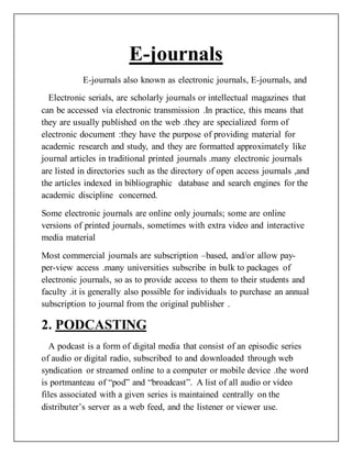 E-journals
E-journals also known as electronic journals, E-journals, and
Electronic serials, are scholarly journals or intellectual magazines that
can be accessed via electronic transmission .In practice, this means that
they are usually published on the web .they are specialized form of
electronic document :they have the purpose of providing material for
academic research and study, and they are formatted approximately like
journal articles in traditional printed journals .many electronic journals
are listed in directories such as the directory of open access journals ,and
the articles indexed in bibliographic database and search engines for the
academic discipline concerned.
Some electronic journals are online only journals; some are online
versions of printed journals, sometimes with extra video and interactive
media material
Most commercial journals are subscription –based, and/or allow pay-
per-view access .many universities subscribe in bulk to packages of
electronic journals, so as to provide access to them to their students and
faculty .it is generally also possible for individuals to purchase an annual
subscription to journal from the original publisher .
2. PODCASTING
A podcast is a form of digital media that consist of an episodic series
of audio or digital radio, subscribed to and downloaded through web
syndication or streamed online to a computer or mobile device .the word
is portmanteau of “pod” and “broadcast”. A list of all audio or video
files associated with a given series is maintained centrally on the
distributer’s server as a web feed, and the listener or viewer use.
 