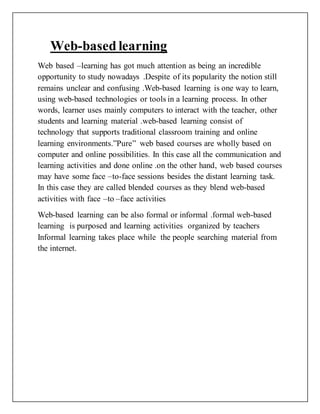 Web-based learning
Web based –learning has got much attention as being an incredible
opportunity to study nowadays .Despite of its popularity the notion still
remains unclear and confusing .Web-based learning is one way to learn,
using web-based technologies or tools in a learning process. In other
words, learner uses mainly computers to interact with the teacher, other
students and learning material .web-based learning consist of
technology that supports traditional classroom training and online
learning environments.”Pure” web based courses are wholly based on
computer and online possibilities. In this case all the communication and
learning activities and done online .on the other hand, web based courses
may have some face –to-face sessions besides the distant learning task.
In this case they are called blended courses as they blend web-based
activities with face –to –face activities
Web-based learning can be also formal or informal .formal web-based
learning is purposed and learning activities organized by teachers
Informal learning takes place while the people searching material from
the internet.
 