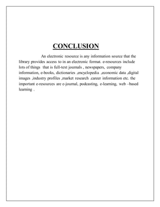 CONCLUSION
An electronic resource is any information source that the
library provides access to in an electronic format. e-resources include
lots of things that is full-text journals , newspapers, company
information, e-books, dictionaries ,encyclopedia ,economic data ,digital
images ,industry profiles ,market research .career information etc. the
important e-resources are e-journal, podcasting, e-learning, web –based
learning .
 