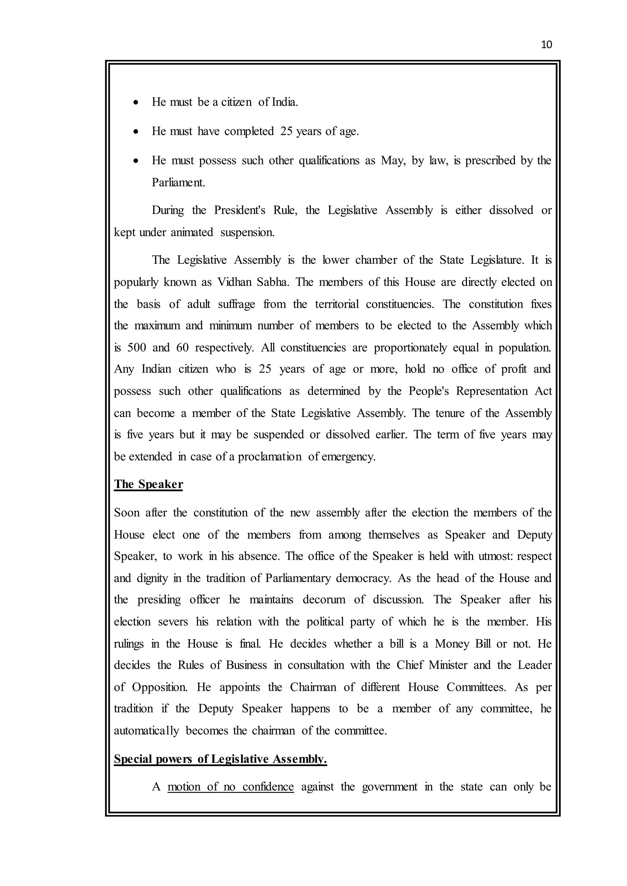 10
 He must be a citizen of India.
 He must have completed 25 years of age.
 He must possess such other qualifications as May, by law, is prescribed by the
Parliament.
During the President's Rule, the Legislative Assembly is either dissolved or
kept under animated suspension.
The Legislative Assembly is the lower chamber of the State Legislature. It is
popularly known as Vidhan Sabha. The members of this House are directly elected on
the basis of adult suffrage from the territorial constituencies. The constitution fixes
the maximum and minimum number of members to be elected to the Assembly which
is 500 and 60 respectively. All constituencies are proportionately equal in population.
Any Indian citizen who is 25 years of age or more, hold no office of profit and
possess such other qualifications as determined by the People's Representation Act
can become a member of the State Legislative Assembly. The tenure of the Assembly
is five years but it may be suspended or dissolved earlier. The term of five years may
be extended in case of a proclamation of emergency.
The Speaker
Soon after the constitution of the new assembly after the election the members of the
House elect one of the members from among themselves as Speaker and Deputy
Speaker, to work in his absence. The office of the Speaker is held with utmost: respect
and dignity in the tradition of Parliamentary democracy. As the head of the House and
the presiding officer he maintains decorum of discussion. The Speaker after his
election severs his relation with the political party of which he is the member. His
rulings in the House is final. He decides whether a bill is a Money Bill or not. He
decides the Rules of Business in consultation with the Chief Minister and the Leader
of Opposition. He appoints the Chairman of different House Committees. As per
tradition if the Deputy Speaker happens to be a member of any committee, he
automatically becomes the chairman of the committee.
Special powers of Legislative Assembly.
A motion of no confidence against the government in the state can only be
 