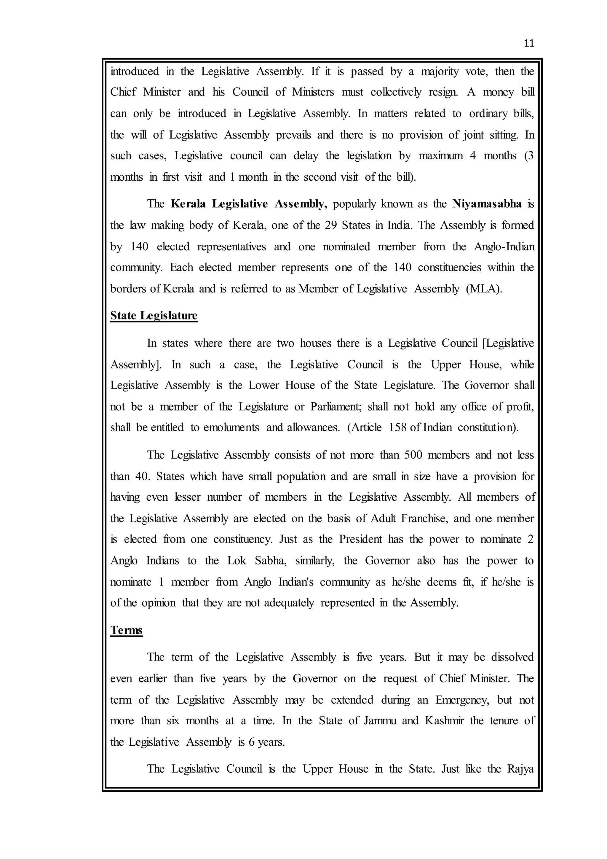 11
introduced in the Legislative Assembly. If it is passed by a majority vote, then the
Chief Minister and his Council of Ministers must collectively resign. A money bill
can only be introduced in Legislative Assembly. In matters related to ordinary bills,
the will of Legislative Assembly prevails and there is no provision of joint sitting. In
such cases, Legislative council can delay the legislation by maximum 4 months (3
months in first visit and 1 month in the second visit of the bill).
The Kerala Legislative Assembly, popularly known as the Niyamasabha is
the law making body of Kerala, one of the 29 States in India. The Assembly is formed
by 140 elected representatives and one nominated member from the Anglo-Indian
community. Each elected member represents one of the 140 constituencies within the
borders of Kerala and is referred to as Member of Legislative Assembly (MLA).
State Legislature
In states where there are two houses there is a Legislative Council [Legislative
Assembly]. In such a case, the Legislative Council is the Upper House, while
Legislative Assembly is the Lower House of the State Legislature. The Governor shall
not be a member of the Legislature or Parliament; shall not hold any office of profit,
shall be entitled to emoluments and allowances. (Article 158 of Indian constitution).
The Legislative Assembly consists of not more than 500 members and not less
than 40. States which have small population and are small in size have a provision for
having even lesser number of members in the Legislative Assembly. All members of
the Legislative Assembly are elected on the basis of Adult Franchise, and one member
is elected from one constituency. Just as the President has the power to nominate 2
Anglo Indians to the Lok Sabha, similarly, the Governor also has the power to
nominate 1 member from Anglo Indian's community as he/she deems fit, if he/she is
of the opinion that they are not adequately represented in the Assembly.
Terms
The term of the Legislative Assembly is five years. But it may be dissolved
even earlier than five years by the Governor on the request of Chief Minister. The
term of the Legislative Assembly may be extended during an Emergency, but not
more than six months at a time. In the State of Jammu and Kashmir the tenure of
the Legislative Assembly is 6 years.
The Legislative Council is the Upper House in the State. Just like the Rajya
 