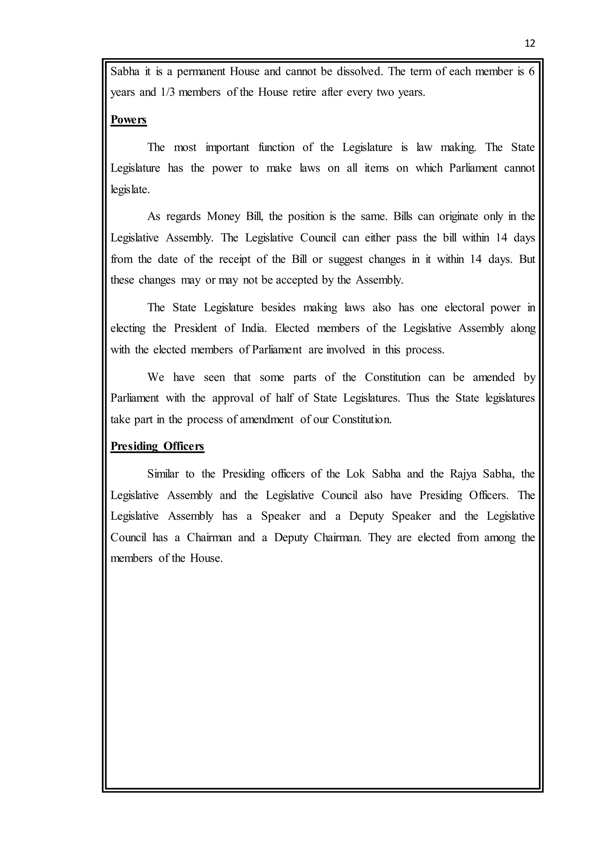 12
Sabha it is a permanent House and cannot be dissolved. The term of each member is 6
years and 1/3 members of the House retire after every two years.
Powers
The most important function of the Legislature is law making. The State
Legislature has the power to make laws on all items on which Parliament cannot
legislate.
As regards Money Bill, the position is the same. Bills can originate only in the
Legislative Assembly. The Legislative Council can either pass the bill within 14 days
from the date of the receipt of the Bill or suggest changes in it within 14 days. But
these changes may or may not be accepted by the Assembly.
The State Legislature besides making laws also has one electoral power in
electing the President of India. Elected members of the Legislative Assembly along
with the elected members of Parliament are involved in this process.
We have seen that some parts of the Constitution can be amended by
Parliament with the approval of half of State Legislatures. Thus the State legislatures
take part in the process of amendment of our Constitution.
Presiding Officers
Similar to the Presiding officers of the Lok Sabha and the Rajya Sabha, the
Legislative Assembly and the Legislative Council also have Presiding Officers. The
Legislative Assembly has a Speaker and a Deputy Speaker and the Legislative
Council has a Chairman and a Deputy Chairman. They are elected from among the
members of the House.
 