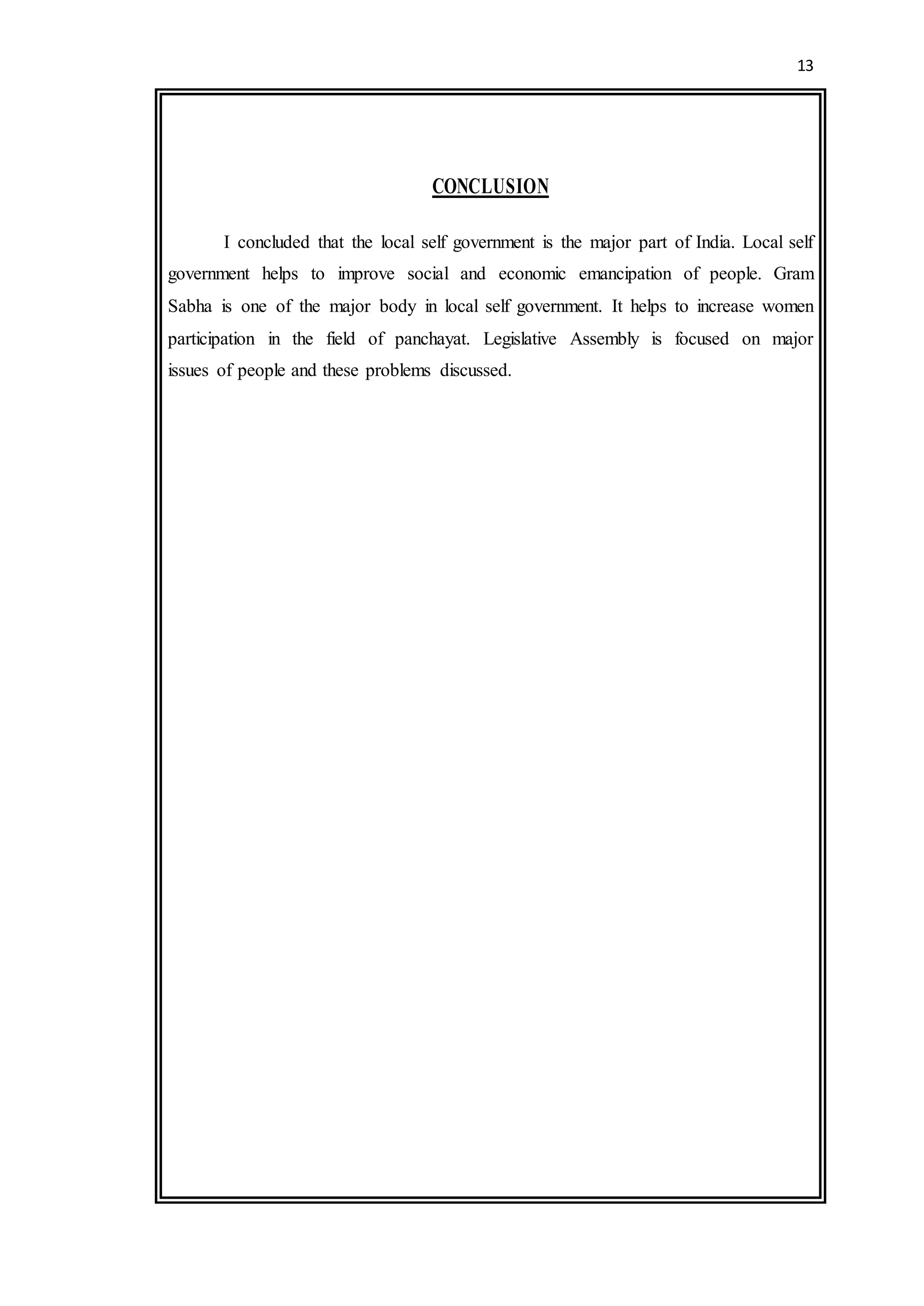 13
CONCLUSION
I concluded that the local self government is the major part of India. Local self
government helps to improve social and economic emancipation of people. Gram
Sabha is one of the major body in local self government. It helps to increase women
participation in the field of panchayat. Legislative Assembly is focused on major
issues of people and these problems discussed.
 