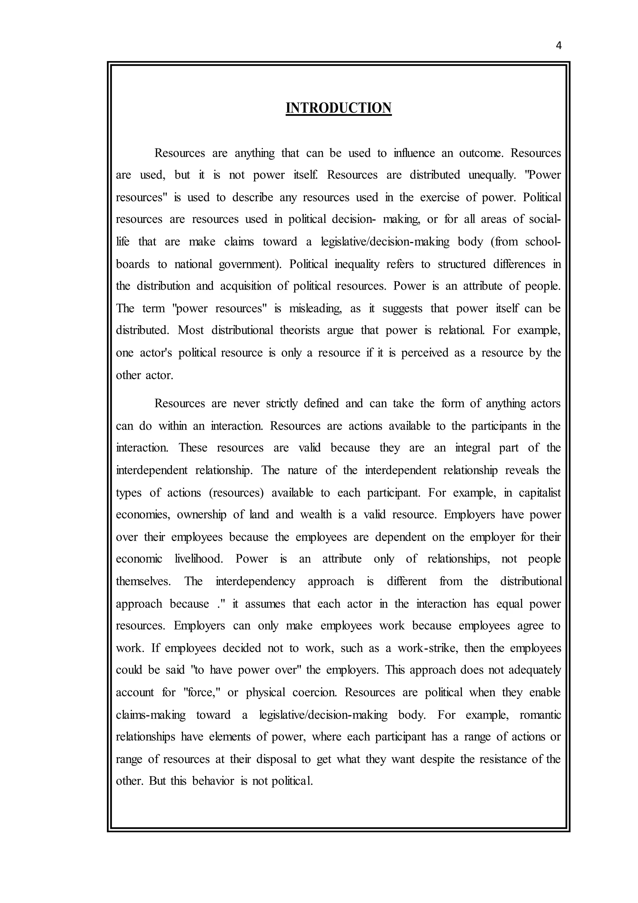 4
INTRODUCTION
Resources are anything that can be used to influence an outcome. Resources
are used, but it is not power itself. Resources are distributed unequally. "Power
resources" is used to describe any resources used in the exercise of power. Political
resources are resources used in political decision- making, or for all areas of social-
life that are make claims toward a legislative/decision-making body (from school-
boards to national government). Political inequality refers to structured differences in
the distribution and acquisition of political resources. Power is an attribute of people.
The term "power resources" is misleading, as it suggests that power itself can be
distributed. Most distributional theorists argue that power is relational. For example,
one actor's political resource is only a resource if it is perceived as a resource by the
other actor.
Resources are never strictly defined and can take the form of anything actors
can do within an interaction. Resources are actions available to the participants in the
interaction. These resources are valid because they are an integral part of the
interdependent relationship. The nature of the interdependent relationship reveals the
types of actions (resources) available to each participant. For example, in capitalist
economies, ownership of land and wealth is a valid resource. Employers have power
over their employees because the employees are dependent on the employer for their
economic livelihood. Power is an attribute only of relationships, not people
themselves. The interdependency approach is different from the distributional
approach because ." it assumes that each actor in the interaction has equal power
resources. Employers can only make employees work because employees agree to
work. If employees decided not to work, such as a work-strike, then the employees
could be said "to have power over" the employers. This approach does not adequately
account for "force," or physical coercion. Resources are political when they enable
claims-making toward a legislative/decision-making body. For example, romantic
relationships have elements of power, where each participant has a range of actions or
range of resources at their disposal to get what they want despite the resistance of the
other. But this behavior is not political.
 