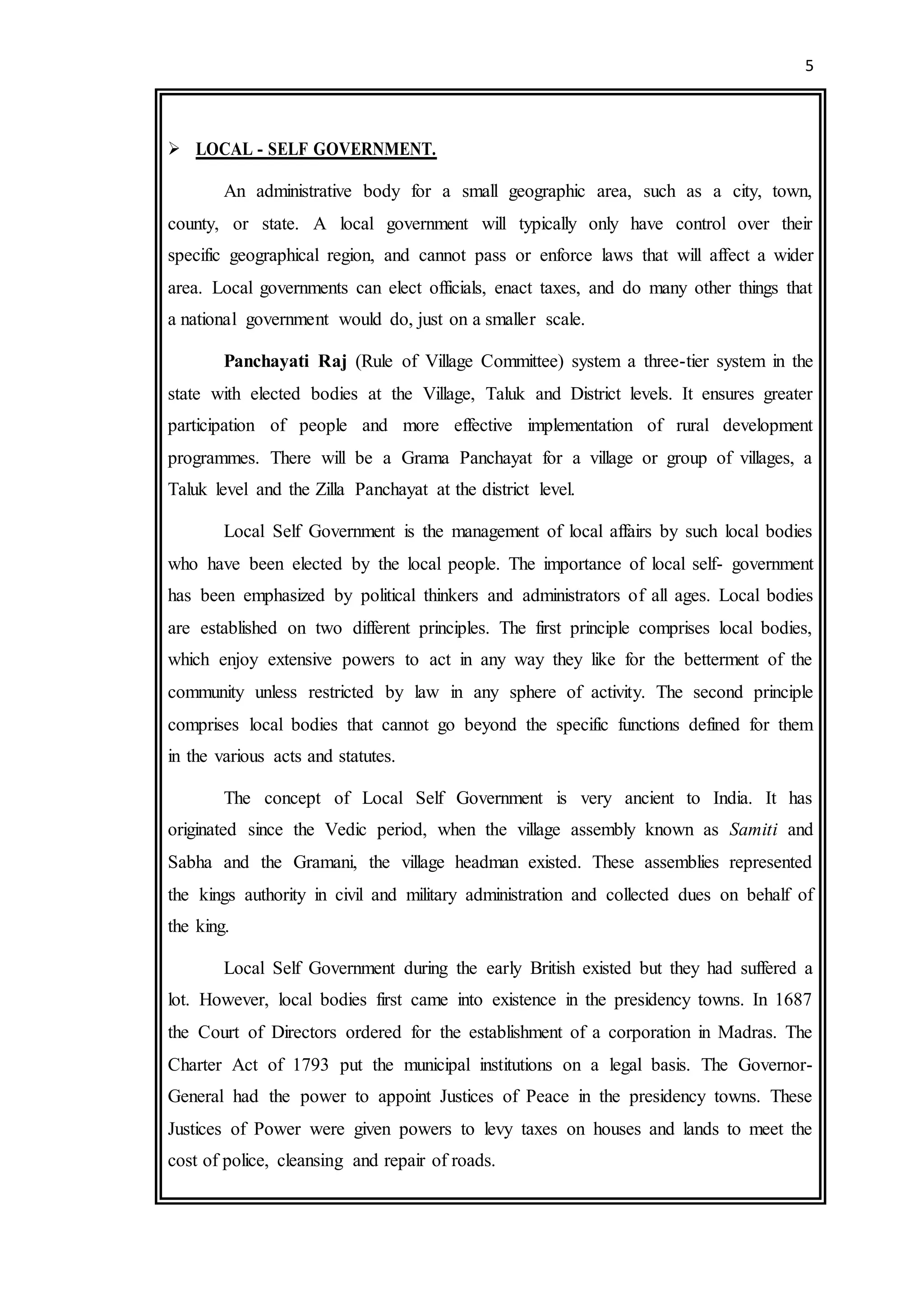 5
 LOCAL - SELF GOVERNMENT.
An administrative body for a small geographic area, such as a city, town,
county, or state. A local government will typically only have control over their
specific geographical region, and cannot pass or enforce laws that will affect a wider
area. Local governments can elect officials, enact taxes, and do many other things that
a national government would do, just on a smaller scale.
Panchayati Raj (Rule of Village Committee) system a three-tier system in the
state with elected bodies at the Village, Taluk and District levels. It ensures greater
participation of people and more effective implementation of rural development
programmes. There will be a Grama Panchayat for a village or group of villages, a
Taluk level and the Zilla Panchayat at the district level.
Local Self Government is the management of local affairs by such local bodies
who have been elected by the local people. The importance of local self- government
has been emphasized by political thinkers and administrators of all ages. Local bodies
are established on two different principles. The first principle comprises local bodies,
which enjoy extensive powers to act in any way they like for the betterment of the
community unless restricted by law in any sphere of activity. The second principle
comprises local bodies that cannot go beyond the specific functions defined for them
in the various acts and statutes.
The concept of Local Self Government is very ancient to India. It has
originated since the Vedic period, when the village assembly known as Samiti and
Sabha and the Gramani, the village headman existed. These assemblies represented
the kings authority in civil and military administration and collected dues on behalf of
the king.
Local Self Government during the early British existed but they had suffered a
lot. However, local bodies first came into existence in the presidency towns. In 1687
the Court of Directors ordered for the establishment of a corporation in Madras. The
Charter Act of 1793 put the municipal institutions on a legal basis. The Governor-
General had the power to appoint Justices of Peace in the presidency towns. These
Justices of Power were given powers to levy taxes on houses and lands to meet the
cost of police, cleansing and repair of roads.
 