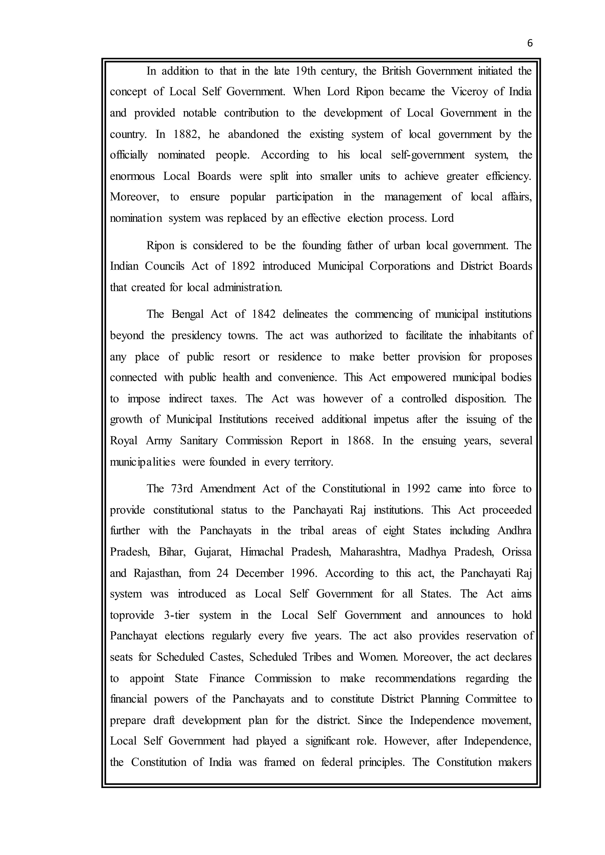 6
In addition to that in the late 19th century, the British Government initiated the
concept of Local Self Government. When Lord Ripon became the Viceroy of India
and provided notable contribution to the development of Local Government in the
country. In 1882, he abandoned the existing system of local government by the
officially nominated people. According to his local self-government system, the
enormous Local Boards were split into smaller units to achieve greater efficiency.
Moreover, to ensure popular participation in the management of local affairs,
nomination system was replaced by an effective election process. Lord
Ripon is considered to be the founding father of urban local government. The
Indian Councils Act of 1892 introduced Municipal Corporations and District Boards
that created for local administration.
The Bengal Act of 1842 delineates the commencing of municipal institutions
beyond the presidency towns. The act was authorized to facilitate the inhabitants of
any place of public resort or residence to make better provision for proposes
connected with public health and convenience. This Act empowered municipal bodies
to impose indirect taxes. The Act was however of a controlled disposition. The
growth of Municipal Institutions received additional impetus after the issuing of the
Royal Army Sanitary Commission Report in 1868. In the ensuing years, several
municipalities were founded in every territory.
The 73rd Amendment Act of the Constitutional in 1992 came into force to
provide constitutional status to the Panchayati Raj institutions. This Act proceeded
further with the Panchayats in the tribal areas of eight States including Andhra
Pradesh, Bihar, Gujarat, Himachal Pradesh, Maharashtra, Madhya Pradesh, Orissa
and Rajasthan, from 24 December 1996. According to this act, the Panchayati Raj
system was introduced as Local Self Government for all States. The Act aims
toprovide 3-tier system in the Local Self Government and announces to hold
Panchayat elections regularly every five years. The act also provides reservation of
seats for Scheduled Castes, Scheduled Tribes and Women. Moreover, the act declares
to appoint State Finance Commission to make recommendations regarding the
financial powers of the Panchayats and to constitute District Planning Committee to
prepare draft development plan for the district. Since the Independence movement,
Local Self Government had played a significant role. However, after Independence,
the Constitution of India was framed on federal principles. The Constitution makers
 