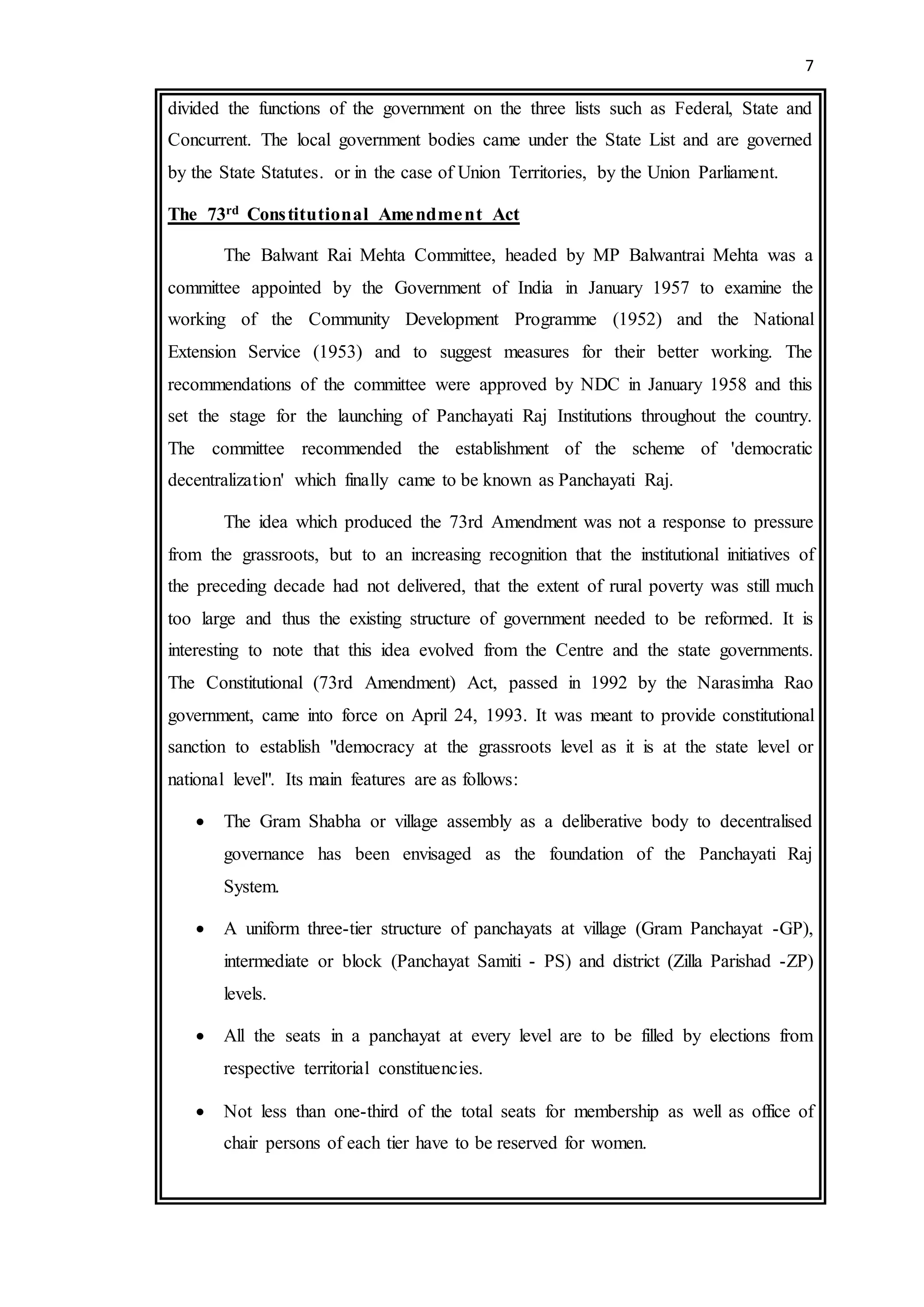 7
divided the functions of the government on the three lists such as Federal, State and
Concurrent. The local government bodies came under the State List and are governed
by the State Statutes. or in the case of Union Territories, by the Union Parliament.
The 73rd Constitutional Amendment Act
The Balwant Rai Mehta Committee, headed by MP Balwantrai Mehta was a
committee appointed by the Government of India in January 1957 to examine the
working of the Community Development Programme (1952) and the National
Extension Service (1953) and to suggest measures for their better working. The
recommendations of the committee were approved by NDC in January 1958 and this
set the stage for the launching of Panchayati Raj Institutions throughout the country.
The committee recommended the establishment of the scheme of 'democratic
decentralization' which finally came to be known as Panchayati Raj.
The idea which produced the 73rd Amendment was not a response to pressure
from the grassroots, but to an increasing recognition that the institutional initiatives of
the preceding decade had not delivered, that the extent of rural poverty was still much
too large and thus the existing structure of government needed to be reformed. It is
interesting to note that this idea evolved from the Centre and the state governments.
The Constitutional (73rd Amendment) Act, passed in 1992 by the Narasimha Rao
government, came into force on April 24, 1993. It was meant to provide constitutional
sanction to establish "democracy at the grassroots level as it is at the state level or
national level". Its main features are as follows:
 The Gram Shabha or village assembly as a deliberative body to decentralised
governance has been envisaged as the foundation of the Panchayati Raj
System.
 A uniform three-tier structure of panchayats at village (Gram Panchayat -GP),
intermediate or block (Panchayat Samiti - PS) and district (Zilla Parishad -ZP)
levels.
 All the seats in a panchayat at every level are to be filled by elections from
respective territorial constituencies.
 Not less than one-third of the total seats for membership as well as office of
chair persons of each tier have to be reserved for women.
 