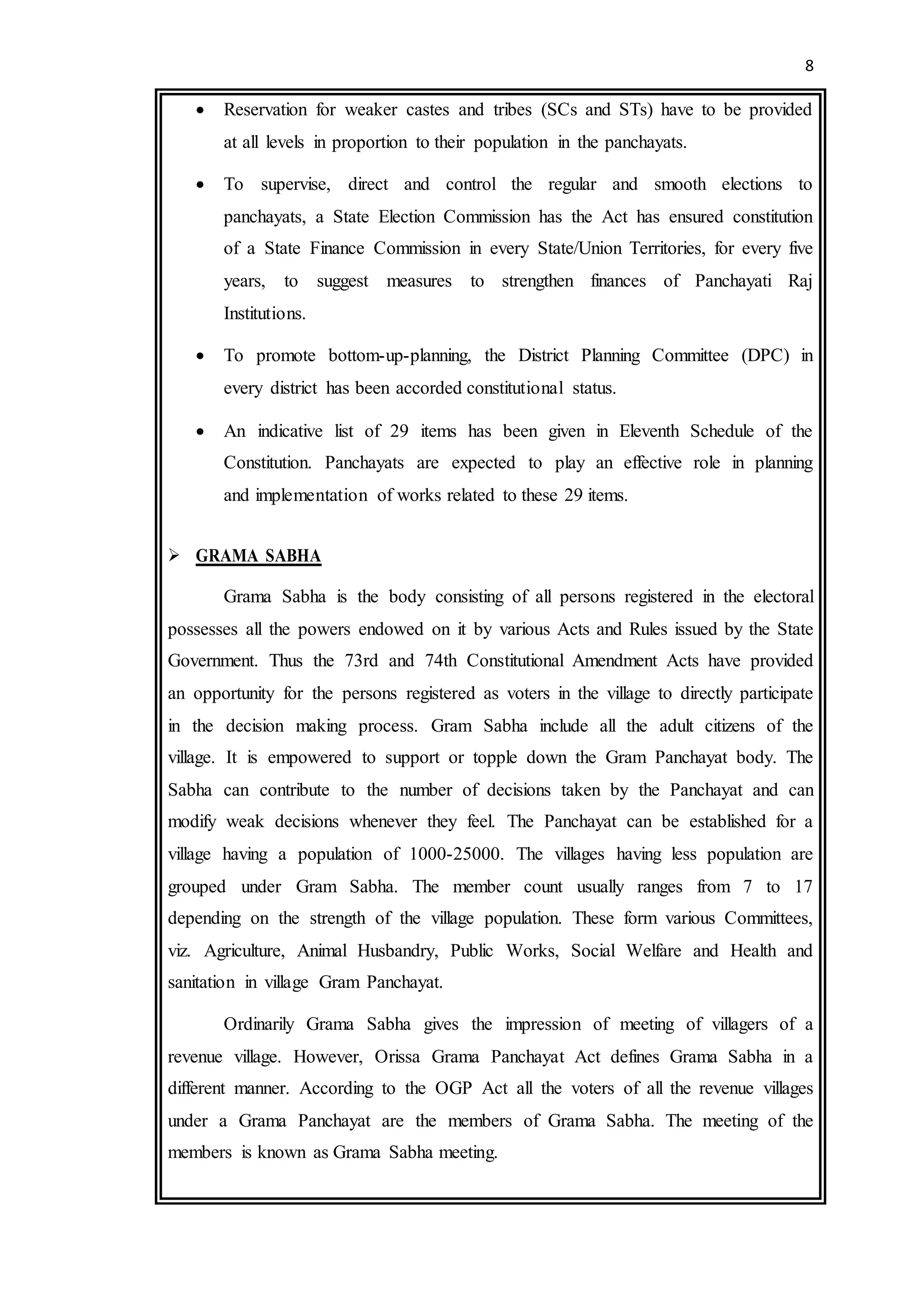 8
 Reservation for weaker castes and tribes (SCs and STs) have to be provided
at all levels in proportion to their population in the panchayats.
 To supervise, direct and control the regular and smooth elections to
panchayats, a State Election Commission has the Act has ensured constitution
of a State Finance Commission in every State/Union Territories, for every five
years, to suggest measures to strengthen finances of Panchayati Raj
Institutions.
 To promote bottom-up-planning, the District Planning Committee (DPC) in
every district has been accorded constitutional status.
 An indicative list of 29 items has been given in Eleventh Schedule of the
Constitution. Panchayats are expected to play an effective role in planning
and implementation of works related to these 29 items.
 GRAMA SABHA
Grama Sabha is the body consisting of all persons registered in the electoral
possesses all the powers endowed on it by various Acts and Rules issued by the State
Government. Thus the 73rd and 74th Constitutional Amendment Acts have provided
an opportunity for the persons registered as voters in the village to directly participate
in the decision making process. Gram Sabha include all the adult citizens of the
village. It is empowered to support or topple down the Gram Panchayat body. The
Sabha can contribute to the number of decisions taken by the Panchayat and can
modify weak decisions whenever they feel. The Panchayat can be established for a
village having a population of 1000-25000. The villages having less population are
grouped under Gram Sabha. The member count usually ranges from 7 to 17
depending on the strength of the village population. These form various Committees,
viz. Agriculture, Animal Husbandry, Public Works, Social Welfare and Health and
sanitation in village Gram Panchayat.
Ordinarily Grama Sabha gives the impression of meeting of villagers of a
revenue village. However, Orissa Grama Panchayat Act defines Grama Sabha in a
different manner. According to the OGP Act all the voters of all the revenue villages
under a Grama Panchayat are the members of Grama Sabha. The meeting of the
members is known as Grama Sabha meeting.
 