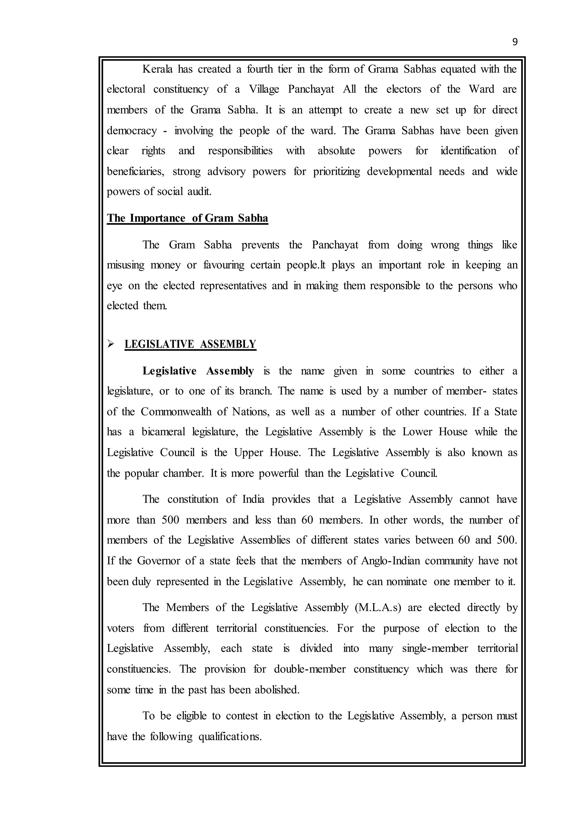 9
Kerala has created a fourth tier in the form of Grama Sabhas equated with the
electoral constituency of a Village Panchayat All the electors of the Ward are
members of the Grama Sabha. It is an attempt to create a new set up for direct
democracy - involving the people of the ward. The Grama Sabhas have been given
clear rights and responsibilities with absolute powers for identification of
beneficiaries, strong advisory powers for prioritizing developmental needs and wide
powers of social audit.
The Importance of Gram Sabha
The Gram Sabha prevents the Panchayat from doing wrong things like
misusing money or favouring certain people.lt plays an important role in keeping an
eye on the elected representatives and in making them responsible to the persons who
elected them.
 LEGISLATIVE ASSEMBLY
Legislative Assembly is the name given in some countries to either a
legislature, or to one of its branch. The name is used by a number of member- states
of the Commonwealth of Nations, as well as a number of other countries. If a State
has a bicameral legislature, the Legislative Assembly is the Lower House while the
Legislative Council is the Upper House. The Legislative Assembly is also known as
the popular chamber. It is more powerful than the Legislative Council.
The constitution of India provides that a Legislative Assembly cannot have
more than 500 members and less than 60 members. In other words, the number of
members of the Legislative Assemblies of different states varies between 60 and 500.
If the Governor of a state feels that the members of Anglo-Indian community have not
been duly represented in the Legislative Assembly, he can nominate one member to it.
The Members of the Legislative Assembly (M.L.A.s) are elected directly by
voters from different territorial constituencies. For the purpose of election to the
Legislative Assembly, each state is divided into many single-member territorial
constituencies. The provision for double-member constituency which was there for
some time in the past has been abolished.
To be eligible to contest in election to the Legislative Assembly, a person must
have the following qualifications.
 