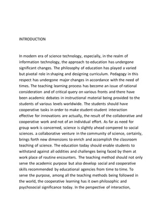 INTRODUCTION
In modern era of science technology, especially, in the realm of
information technology, the approach to education has undergone
significant changes. The philosophy of education has played a varied
but pivotal role in shaping and designing curriculum. Pedagogy in this
respect has undergone major changes in accordance with the need of
times. The teaching learning process has become an issue of rational
consideration and of critical query on various fronts and there have
been academic debates in instructional material being provided to the
students of various levels worldwide. The students should have
cooperative tasks in order to make student-student interaction
effective for innovations are actually, the result of the collaborative and
cooperative work and not of an individual effort. As far as need for
group work is concerned, science is slightly ahead compered to social
sciences. a collaborative venture in the community of science, certainly,
brings forth new dimensions to enrich and accomplish the classroom
teaching of science. The education today should enable students to
withstand against all oddities and challenges being faced by them at
work place of routine encounters. The teaching method should not only
serve the academic purpose but also develop social and cooperative
skills recommended by educational agencies from time to time. To
serve the purpose, among all the teaching methods being followed in
the world, the cooperative learning has it own philosophic and
psychosocial significance today. In the perspective of interaction,
 