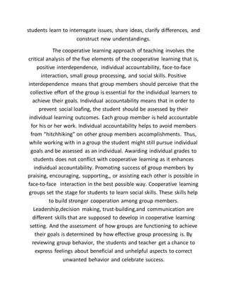 students learn to interrogate issues, share ideas, clarify differences, and
construct new understandings.
The cooperative learning approach of teaching involves the
critical analysis of the five elements of the cooperative learning that is,
positive interdependence, individual accountability, face-to-face
interaction, small group processing, and social skills. Positive
interdependence means that group members should perceive that the
collective effort of the group is essential for the individual learners to
achieve their goals. Individual accountability means that in order to
prevent social loafing, the student should be assessed by their
individual learning outcomes. Each group member is held accountable
for his or her work. Individual accountability helps to avoid members
from “hitchhiking” on other group members accomplishments. Thus,
while working with in a group the student might still pursue individual
goals and be assessed as an individual. Awarding individual grades to
students does not conflict with cooperative learning as it enhances
individual accountability. Promoting success of group members by
praising, encouraging, supporting,, or assisting each other is possible in
face-to-face interaction in the best possible way. Cooperative learning
groups set the stage for students to learn social skills. These skills help
to build stronger cooperation among group members.
Leadership,decision making, trust-building,and communication are
different skills that are supposed to develop in cooperative learning
setting. And the assessment of how groups are functioning to achieve
their goals is determined by how effective group processing is. By
reviewing group behavior, the students and teacher get a chance to
express feelings about beneficial and unhelpful aspects to correct
unwanted behavior and celebrate success.
 