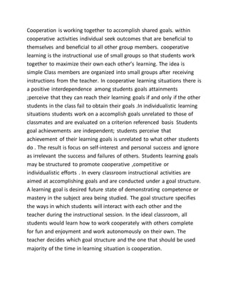 Cooperation is working together to accomplish shared goals. within
cooperative activities individual seek outcomes that are beneficial to
themselves and beneficial to all other group members. cooperative
learning is the instructional use of small groups so that students work
together to maximize their own each other’s learning. The idea is
simple Class members are organized into small groups after receiving
instructions from the teacher. In cooperative learning situations there is
a positive interdependence among students goals attainments
;perceive that they can reach their learning goals if and only if the other
students in the class fail to obtain their goals .In individualistic learning
situations students work on a accomplish goals unrelated to those of
classmates and are evaluated on a criterion referenced basis Students
goal achievements are independent; students perceive that
achievement of their learning goals is unrelated to what other students
do . The result is focus on self-interest and personal success and ignore
as irrelevant the success and failures of others. Students learning goals
may be structured to promote cooperative ,competitive or
individualistic efforts . In every classroom instructional activities are
aimed at accomplishing goals and are conducted under a goal structure.
A learning goal is desired future state of demonstrating competence or
mastery in the subject area being studied. The goal structure specifies
the ways in which students will interact with each other and the
teacher during the instructional session. In the ideal classroom, all
students would learn how to work cooperately with others complete
for fun and enjoyment and work autonomously on their own. The
teacher decides which goal structure and the one that should be used
majority of the time in learning situation is cooperation.
 
