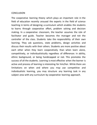 CONCLUSION
The cooperative learning theory which plays an important role in the
field of education recently aroused the experts in the field of science
teaching in terms of designing a curriculum which enables the students
to learns through cooperative effort, problem solving and decision
making. In a cooperative classroom, the teacher assumes the role of
facilitator and guide. Teacher becomes the manager and not the
controller of the class. Students take the responsibility of their own
learning. They ask questions, state problems, design activities and
discuss their results with their others. Students are more positive about
each other when they learn cooperatively than when learn alone,
competitively, or individualistically regardless of differences in ability,
ethnic background, or being handicapped or not. This promotes the
success of all the students. Learning is most effective when the learner is
active and process of learning is interesting for him/her. While there are
limitations on when and where you may use competitive and
individualistic learning, you may structure any learning task in any
subject area with any curriculum by cooperative learning approach.
 