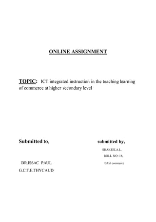 ONLINE ASSIGNMENT
TOPIC: ICT integrated instruction in the teaching learning
of commerce at higher secondary level
Submitted to, submitted by,
SHAKEELA.L,
ROLL NO: 18,
DR.ISSAC PAUL B.Ed commerce
G.C.T.E.THYCAUD
 