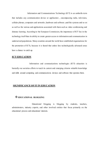 Information and Communications Technology (ICT) is an umbrella term
that includes any communication device or application , encompassing radio, television,
cellular phones, computers and networks ,hardware and software ,satellite systems and so on
as well as the various and applications associated with them such as video conferencing and
distance learning. According to the European Commission, the importance of ICT lies in the
technology itself than its ability to create greater access to information and communication in
underserved populations. Many countries around the world have established organisations for
the promotion of ICTs, because it is feared that unless less technologically advanced areas
have a chance to catch up.
ICT EDUCATION
Information and communications technologies (ICT) education is
basically our societies efforts to teach its current and emerging citizens valuable knowledge
and skills around computing and communications devices and software that operates them.
SIGNIFICANCE OF IT IN EDUCATION
EDUCATIONAL BLOGGING
Educational blogging is blogging by students, teachers,
administrators, industry experts, and other involved entities that focus primarily on the
educational process and educational interests.
 