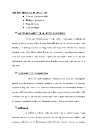 USES FOR BLOGGING IN EDUCATION
 Teacher communication
 Dialogue generation
 Student blogs
 Teacher blogs
ACCESS TO VARIETY OF LEARNING RESOURCES
In the era of technology, IT aids plenty of resources to enhance the
teaching skills and learning ability. With the help of IT now it is easy to provide audio visual
education. The learning resources are being widens and widen. Now with this vivid and vast
technique as part of the IT curriculum, learners are encouraged to regard computers as tools
to be used in all aspects of their studies. In particular, they need to make use of the new
multimedia technologies to communicate ideas, describe projects, and order information in
their work.
IMMEDIACY TO INFORMATION
IT has provided immediacy to education. Now in the year of computers
and web networks the pace of imparting knowledge is very very fast and one can be educated
anywhere at any time. New IT has often been introduced into well-established patterns of
working and living without radically altering them. For example, the traditional office, with
secretaries working at keyboards and notes being written on paper and manually exchanged,
has remained remarkably stable, even if personal computers have replaced typewriters.
PODCASTS
A podcast is a digital audio recording, with or without images, which
instructor can use to deliver content to student in an easy asynchronous fashion. Once
generated, podcasts can be disseminated online through personal websites or podcast
 
