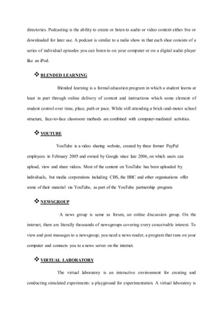 directories. Podcasting is the ability to create or listen to audio or video content either live or
downloaded for later use. A podcast is similar to a radio show in that each shoe consists of a
series of individual episodes you can listen to on your computer or on a digital audio player
like an iPod.
BLENDED LEARNING
Blended learning is a formal education program in which a student learns at
least in part through online delivery of content and instructions which some element of
student control over time, place, path or pace. While still attending a brick-and-motor school
structure, face-to-face classroom methods are combined with computer-mediated activities.
YOUTUBE
YouTube is a video sharing website, created by three former PayPal
employees in February 2005 and owned by Google since late 2006, on which users can
upload, view and share videos. Most of the content on YouTube has been uploaded by
individuals, but media corporations including CBS, the BBC and other organisations offer
some of their material via YouTube, as part of the YouTube partnership program.
NEWSGROUP
A news group is same as forum, an online discussion group. On the
internet, there are literally thousands of newsgroups covering every conceivable interest. To
view and post massages to a newsgroup, you need a news reader, a program that runs on your
computer and connects you to a news server on the internet.
VIRTUAL LABORATORY
The virtual laboratory is an interactive environment for creating and
conducting simulated experiments: a playground for experimentation. A virtual laboratory is
 
