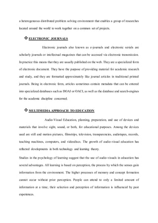 a heterogeneous distributed problem solving environment that enables a group of researches
located around the world to work together on a common set of projects.
ELECTRONIC JOURNALS
Electronic journals also known as e-journals and electronic serials are
scholarly journals or intellectual magazines that can be accessed via electronic transmission.
In practice this means that they are usually published on the web. They are a specialized form
of electronic document. They have the purpose of providing material for academic research
and study, and they are formatted approximately like journal articles in traditional printed
journals. Being in electronic form, articles sometimes contain metadata that can be entered
into specialized databases such as DOAJ or OACI, as well as the database and search-engines
for the academic discipline concerned.
MULTIMEDIA APPROACH TO EDUCATION
Audio-Visual Education, planning, preparation, and use of devices and
materials that involve sight, sound, or both, for educational purposes. Among the devices
used are still and motion pictures, filmstrips, television, transparencies, audiotapes, records,
teaching machines, computers, and videodiscs. The growth of audio-visual education has
reflected developments in both technology and learning theory.
Studies in the psychology of learning suggest that the use of audio-visuals in education has
several advantages. All learning is based on perception, the process by which the senses gain
information from the environment. The higher processes of memory and concept formation
cannot occur without prior perception. People can attend to only a limited amount of
information at a time; their selection and perception of information is influenced by past
experiences.
 