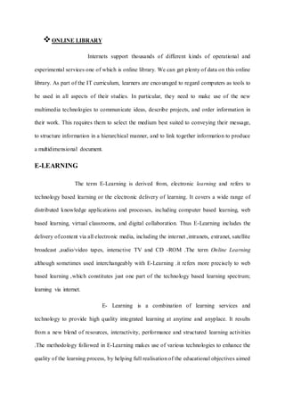 ONLINE LIBRARY
Internets support thousands of different kinds of operational and
experimental services one of which is online library. We can get plenty of data on this online
library. As part of the IT curriculum, learners are encouraged to regard computers as tools to
be used in all aspects of their studies. In particular, they need to make use of the new
multimedia technologies to communicate ideas, describe projects, and order information in
their work. This requires them to select the medium best suited to conveying their message,
to structure information in a hierarchical manner, and to link together information to produce
a multidimensional document.
E-LEARNING
The term E-Learning is derived from, electronic learning and refers to
technology based learning or the electronic delivery of learning. It covers a wide range of
distributed knowledge applications and processes, including computer based learning, web
based learning, virtual classrooms, and digital collaboration. Thus E-Learning includes the
delivery of content via all electronic media, including the internet ,intranets, extranet, satellite
broadcast ,audio/video tapes, interactive TV and CD -ROM .The term Online Learning
although sometimes used interchangeably with E-Learning .it refers more precisely to web
based learning ,which constitutes just one part of the technology based learning spectrum;
learning via internet.
E- Learning is a combination of learning services and
technology to provide high quality integrated learning at anytime and anyplace. It results
from a new blend of resources, interactivity, performance and structured learning activities
.The methodology followed in E-Learning makes use of various technologies to enhance the
quality of the learning process, by helping full realisation of the educational objectives aimed
 