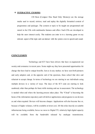  INTERACTIVE CD ROMS
CD Rom (Compact Disc Read Only Memory) are the storage
media used to record, retrieve, read and replay the digitally formatted content of
programmes and packages .The content or topic to be taught are programmed and
stored in the CDs with multimedia features and effect. Such CDs are developed to
help the users interact easily. The students can enter in to a learning game on any
relevant aspect of the topic and can interact with the system even in speech and sound.
CONCLUSION
Technology and ICT have been drivers that have re-engineered our
society and commerce in recent years. Some might say they have presented opportunities for
change that have lead to unique benefits. Just as in any market, we have seen both pioneers
and early adopters and, at the opposite end of the spectrum, those school that slow and
reluctant to accept change. In terms of technology we are starting to see individuals using
multiple devices in a variety of ways. The days of the ICT suite are starting to look
numbered, other than perhaps for basic skills training and use in assessment. The technology
is needed when and where the learning process takes place. The “Cloud” is becoming the
home of the information repository and will deliver applications and programs to our devices
as and when required. Devices will become cheaper. Applications will also become free or,
because of higher volumes, will be available at lower cost. All this relies heavily on suitable
infrastructure being available, but as we move to Digital TV, relatively high digital capacity
will be available from the bandwidth released by analogue transmissions.
 