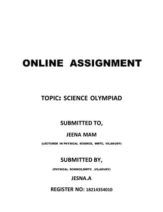 ONLINE ASSIGNMENT
TOPIC: SCIENCE OLYMPIAD
SUBMITTED TO,
JEENA MAM
(LECTURER IN PHYSICAL SCIENCE, MMTC, VILAKUDY)
SUBMITTED BY,
(PHYSICAL SCIENCE,MMTC ,VILAKUDY)
JESNA.A
REGISTER NO: 18214354010
 