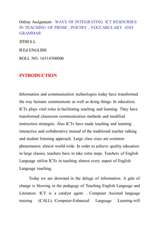 Online Assignment- WAYS OF INTEGRATING ICT RESOURSES
IN TEACHING OF PROSE , POETRY , VOCCABULARY AND
GRAMMAR
JITHI.S.L
B.Ed ENGLISH
ROLL NO. 16514300006
INTRODUCTION
Information and communication technologies today have transformed
the way humans communicate as well as doing things. In education,
ICTs plays vital roles in facilitating teaching and learning. They have
transformed classroom communication methods and modified
instruction strategies. Also ICTs have made teaching and learning
interactive and collaborative instead of the traditional teacher talking
and student listening approach. Large class sizes are common
phenomenon almost world-wide. In order to achieve quality education
in large classes, teachers have to take extra steps. Teachers of English
Language utilize ICTs in teaching almost every aspect of English
Language teaching.
Today we are drowned in the deluge of information. A gale of
change is blowing in the pedagogy of Teaching English Language and
Literature. ICT is a catalyst agent. . Computer Assisted language
training (CALL). Computer-Enhanced Language Learning will
 