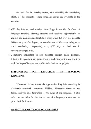 etc. add fun in learning words, thus enriching the vocabulary
ability of the students. These language games are available in the
website.
ICT, the internet and modern technology is on the forefront of
language teaching offering students and teachers opportunities to
explain and even explicit English in many ways that were not possible
before. A good CALL program can also add to the methodologies to
teach vocabulary. Impeccably true, ICT plays a vital role in
vocabulary acquisition.
Vocabulary acquisition is also possible through audio podcasts,
listening to speeches and pronunciation and communication practices
with the help of internet and multimedia devices or gadgets.
INTEGRATING ICT RESOURCES IN TEACHING
GRAMMAR
“Grammar is the means through which linguistic creativity is
ultimately achieved”, observes Wilkins. Grammar refers to the
formal analysis and description of the rules of the language. It also
refers to the rules for the correct use of a language which may be
prescribed for its uses.
OBJECTIVES OF TEACHING GRAMMAR
 