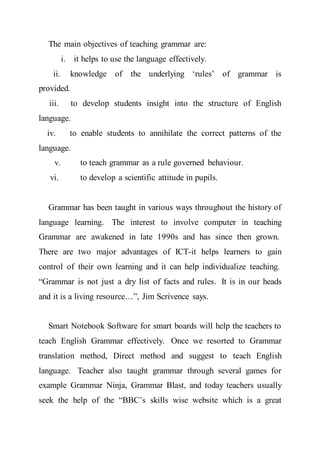 The main objectives of teaching grammar are:
i. it helps to use the language effectively.
ii. knowledge of the underlying ‘rules’ of grammar is
provided.
iii. to develop students insight into the structure of English
language.
iv. to enable students to annihilate the correct patterns of the
language.
v. to teach grammar as a rule governed behaviour.
vi. to develop a scientific attitude in pupils.
Grammar has been taught in various ways throughout the history of
language learning. The interest to involve computer in teaching
Grammar are awakened in late 1990s and has since then grown.
There are two major advantages of ICT-it helps learners to gain
control of their own learning and it can help individualize teaching.
“Grammar is not just a dry list of facts and rules. It is in our heads
and it is a living resource…”, Jim Scrivence says.
Smart Notebook Software for smart boards will help the teachers to
teach English Grammar effectively. Once we resorted to Grammar
translation method, Direct method and suggest to teach English
language. Teacher also taught grammar through several games for
example Grammar Ninja, Grammar Blast, and today teachers usually
seek the help of the “BBC’s skills wise website which is a great
 
