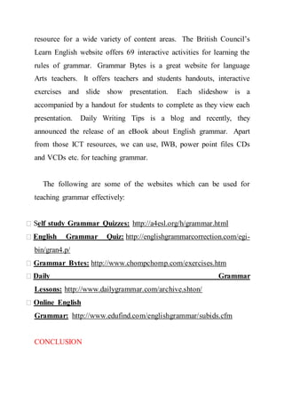 resource for a wide variety of content areas. The British Council’s
Learn English website offers 69 interactive activities for learning the
rules of grammar. Grammar Bytes is a great website for language
Arts teachers. It offers teachers and students handouts, interactive
exercises and slide show presentation. Each slideshow is a
accompanied by a handout for students to complete as they view each
presentation. Daily Writing Tips is a blog and recently, they
announced the release of an eBook about English grammar. Apart
from those ICT resources, we can use, IWB, power point files CDs
and VCDs etc. for teaching grammar.
The following are some of the websites which can be used for
teaching grammar effectively:
Self study Grammar Quizzes: http://a4esl.org/h/grammar.html
English Grammar Quiz: http://englishgrammarcorrection.com/egi-
bin/gran4.p/
Grammar Bytes: http://www.chompchomp.com/exercises.htm
Daily Grammar
Lessons: http://www.dailygrammar.com/archive.shton/
Online English
Grammar: http://www.edufind.com/englishgrammar/subids.cfm
CONCLUSION
 