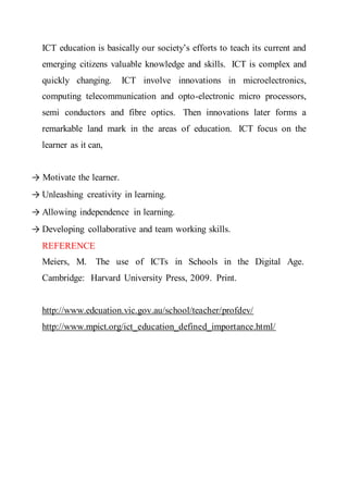 ICT education is basically our society’s efforts to teach its current and
emerging citizens valuable knowledge and skills. ICT is complex and
quickly changing. ICT involve innovations in microelectronics,
computing telecommunication and opto-electronic micro processors,
semi conductors and fibre optics. Then innovations later forms a
remarkable land mark in the areas of education. ICT focus on the
learner as it can,
→ Motivate the learner.
→ Unleashing creativity in learning.
→ Allowing independence in learning.
→ Developing collaborative and team working skills.
REFERENCE
Meiers, M. The use of ICTs in Schools in the Digital Age.
Cambridge: Harvard University Press, 2009. Print.
http://www.edcuation.vic.gov.au/school/teacher/profdev/
http://www.mpict.org/ict_education_defined_importance.html/
 