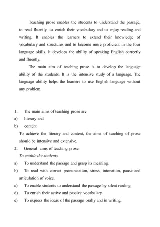 Teaching prose enables the students to understand the passage,
to read fluently, to enrich their vocabulary and to enjoy reading and
writing. It enables the learners to extend their knowledge of
vocabulary and structures and to become more proficient in the four
language skills. It develops the ability of speaking English correctly
and fluently.
The main aim of teaching prose is to develop the language
ability of the students. It is the intensive study of a language. The
language ability helps the learners to use English language without
any problem.
1. The main aims of teaching prose are
a) literary and
b) content
To achieve the literary and content, the aims of teaching of prose
should be intensive and extensive.
2. General aims of teaching prose:
To enable the students
a) To understand the passage and grasp its meaning.
b) To read with correct pronunciation, stress, intonation, pause and
articulation of voice.
c) To enable students to understand the passage by silent reading.
d) To enrich their active and passive vocabulary.
e) To express the ideas of the passage orally and in writing.
 