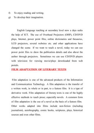 f) To enjoy reading and writing.
g) To develop their imagination.
English Language teaching at secondary level now a days seeks
the help of ICT. The use of Overhead Projectors (OHP), CD/DVD
plays, Internet, power point files, online dictionaries and thesaurus,
LCD projectors, several websites etc. and other applications have
changed the scene. If we want to teach a novel, today we can use
power point files to show the publication details and also about the
author through projectors. Sometimes we can use CD/DVD players
with television for viewing movie/plays downloaded from web
portals.
FILM ADAPTATION OF LITERARY TEXTS
Film adaptation is one of the advanced products of the Information
and Communication Technology. A film adaptation is the transfer of
a written work, in whole or in part, to a feature film. It is a type of
derivative work. Film adaptation of literary texts is one of the highly
effective methods to teach prose; especially novels. A common form
of film adaptation is the use of a novel as the basis of a feature film.
Other works adapted into films include non-fiction (including
journalism), autobiography, comic books, scriptures, plays, historical
sources and even other films.
 