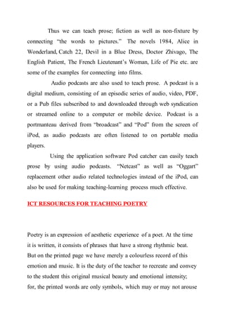Thus we can teach prose; fiction as well as non-fixture by
connecting “the words to pictures.” The novels 1984, Alice in
Wonderland, Catch 22, Devil in a Blue Dress, Doctor Zhivago, The
English Patient, The French Lieutenant’s Woman, Life of Pie etc. are
some of the examples for connecting into films.
Audio podcasts are also used to teach prose. A podcast is a
digital medium, consisting of an episodic series of audio, video, PDF,
or a Pub files subscribed to and downloaded through web syndication
or streamed online to a computer or mobile device. Podcast is a
portmanteau derived from “broadcast” and “Pod” from the screen of
iPod, as audio podcasts are often listened to on portable media
players.
Using the application software Pod catcher can easily teach
prose by using audio podcasts. “Netcast” as well as “Oggart”
replacement other audio related technologies instead of the iPod, can
also be used for making teaching-learning process much effective.
ICT RESOURCES FOR TEACHING POETRY
Poetry is an expression of aesthetic experience of a poet. At the time
it is written, it consists of phrases that have a strong rhythmic beat.
But on the printed page we have merely a colourless record of this
emotion and music. It is the duty of the teacher to recreate and convey
to the student this original musical beauty and emotional intensity;
for, the printed words are only symbols, which may or may not arouse
 