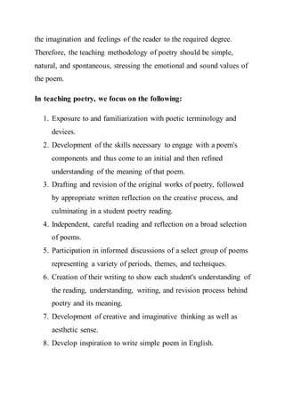 the imagination and feelings of the reader to the required degree.
Therefore, the teaching methodology of poetry should be simple,
natural, and spontaneous, stressing the emotional and sound values of
the poem.
In teaching poetry, we focus on the following:
1. Exposure to and familiarization with poetic terminology and
devices.
2. Development of the skills necessary to engage with a poem's
components and thus come to an initial and then refined
understanding of the meaning of that poem.
3. Drafting and revision of the original works of poetry, followed
by appropriate written reflection on the creative process, and
culminating in a student poetry reading.
4. Independent, careful reading and reflection on a broad selection
of poems.
5. Participation in informed discussions of a select group of poems
representing a variety of periods, themes, and techniques.
6. Creation of their writing to show each student's understanding of
the reading, understanding, writing, and revision process behind
poetry and its meaning.
7. Development of creative and imaginative thinking as well as
aesthetic sense.
8. Develop inspiration to write simple poem in English.
 