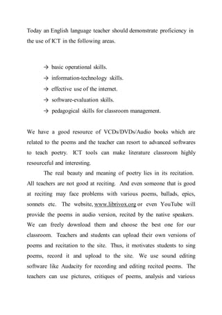 Today an English language teacher should demonstrate proficiency in
the use of ICT in the following areas.
→ basic operational skills.
→ information-technology skills.
→ effective use of the internet.
→ software-evaluation skills.
→ pedagogical skills for classroom management.
We have a good resource of VCDs/DVDs/Audio books which are
related to the poems and the teacher can resort to advanced softwares
to teach poetry. ICT tools can make literature classroom highly
resourceful and interesting.
The real beauty and meaning of poetry lies in its recitation.
All teachers are not good at reciting. And even someone that is good
at reciting may face problems with various poems, ballads, epics,
sonnets etc. The website, www.librivox.org or even YouTube will
provide the poems in audio version, recited by the native speakers.
We can freely download them and choose the best one for our
classroom. Teachers and students can upload their own versions of
poems and recitation to the site. Thus, it motivates students to sing
poems, record it and upload to the site. We use sound editing
software like Audacity for recording and editing recited poems. The
teachers can use pictures, critiques of poems, analysis and various
 