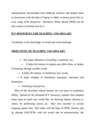 interpretations downloaded from different websites and display them
in classrooms with the help of laptop or tablet, as power point files or
even using LCD projectors. Interactive White Board (IWB) can be
also used as a learning tool as it.
ICT RESOURCES FOR TEACHING VOCABULARY
Vocabulary is the knowledge of words and word meanings.
OBJECTIVES OF TEACHING VOCABULARY
→ The major objectives of teaching vocabulary are:
→ It helps the learners to express any subtle ideas, or shades
of meaning through suitable words.
→ It helps the learners to familiarize new words.
→ It helps students to familiarize synonyms, antonyms and
homonyms.
→ Enriching word power.
Most of the secondary school learners are very poor in vocabulary
ability. Instead of the advanced ICT resources, teachers here adopted
many ways to teach new words like: by showing objects, pictures or
charts, by performing action etc. They also resorted to several
language games also. But today with the help of OWB, internet, and
by playing CDs/VCDs with the words and its pronunciation, the
 