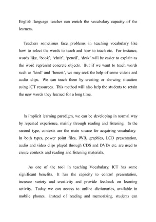 English language teacher can enrich the vocabulary capacity of the
learners.
Teachers sometimes face problems in teaching vocabulary like
how to select the words to teach and how to teach etc. For instance,
words like, ‘book’, ‘chair’, ‘pencil’, ‘desk’ will be easier to explain as
the word represent concrete objects. But if we want to teach words
such as ‘kind’ and ‘honest’, we may seek the help of some videos and
audio clips. We can teach them by creating or showing situation
using ICT resources. This method will also help the students to retain
the new words they learned for a long time.
In implicit learning paradigm, we can be developing in normal way
by repeated experience, mainly through reading and listening. In the
second type, contexts are the main source for acquiring vocabulary.
In both types, power point files, IWB, graphics, LCD presentation,
audio and video clips played through CDS and DVDs etc. are used to
create contexts and reading and listening materials.
As one of the tool in teaching Vocabulary, ICT has some
significant benefits. It has the capacity to control presentation,
increase variety and creativity and provide feedback on learning
activity. Today we can access to online dictionaries, available in
mobile phones. Instead of reading and memorizing, students can
 
