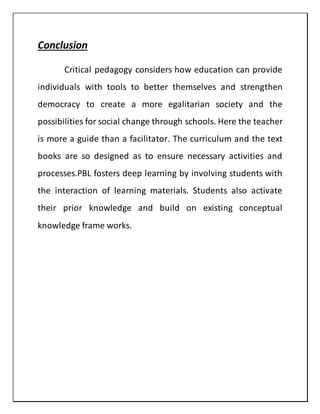 Conclusion
Critical pedagogy considers how education can provide
individuals with tools to better themselves and strengthen
democracy to create a more egalitarian society and the
possibilities for social change through schools. Here the teacher
is more a guide than a facilitator. The curriculum and the text
books are so designed as to ensure necessary activities and
processes.PBL fosters deep learning by involving students with
the interaction of learning materials. Students also activate
their prior knowledge and build on existing conceptual
knowledge frame works.
 