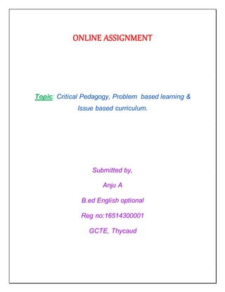 ONLINE ASSIGNMENT
Topic: Critical Pedagogy, Problem based learning &
Issue based curriculum.
Submitted by,
Anju A
B.ed English optional
Reg no:16514300001
GCTE, Thycaud
 